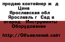 продаю контейнер ж. д. › Цена ­ 22 000 - Ярославская обл., Ярославль г. Сад и огород » Инструменты. Оборудование   